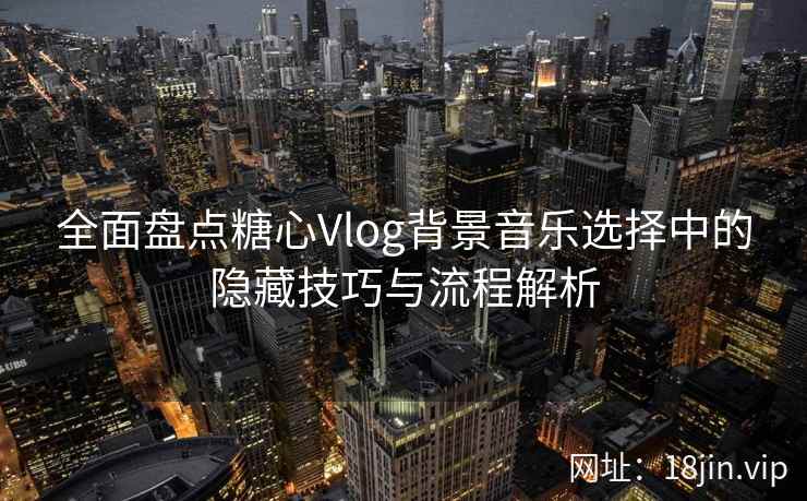 全面盘点糖心Vlog背景音乐选择中的隐藏技巧与流程解析