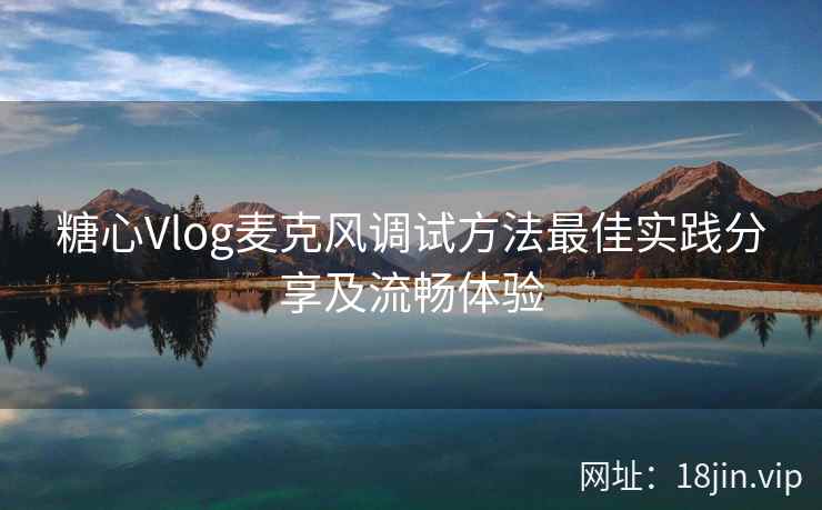 糖心Vlog麦克风调试方法最佳实践分享及流畅体验