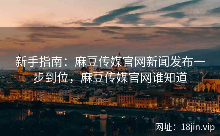 新手指南:麻豆传媒官网新闻发布一步到位,麻豆传媒官网谁知道