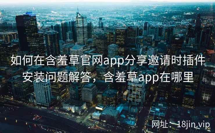 如何在含羞草官网app分享邀请时插件安装问题解答，含羞草app在哪里