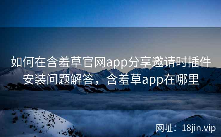 如何在含羞草官网app分享邀请时插件安装问题解答，含羞草app在哪里