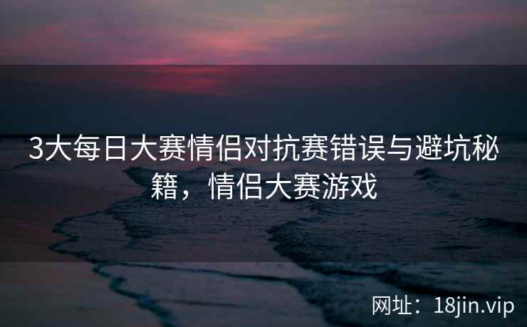 3大每日大赛情侣对抗赛错误与避坑秘籍，情侣大赛游戏