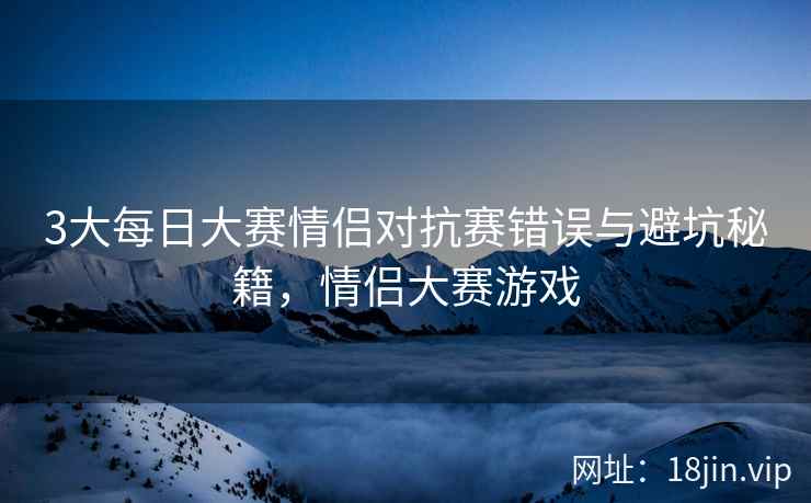 3大每日大赛情侣对抗赛错误与避坑秘籍，情侣大赛游戏