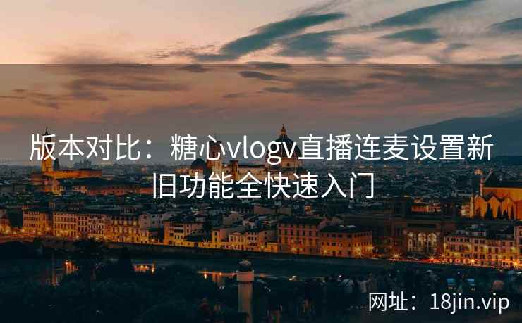 版本对比：糖心vlogv直播连麦设置新旧功能全快速入门