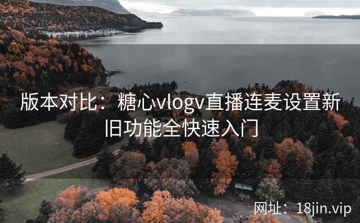 版本对比：糖心vlogv直播连麦设置新旧功能全快速入门