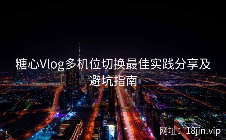 糖心Vlog多机位切换最佳实践分享及避坑指南