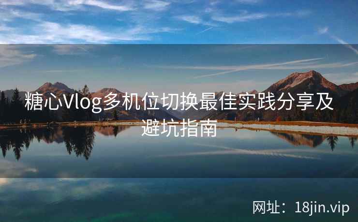 糖心Vlog多机位切换最佳实践分享及避坑指南