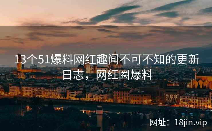 13个51爆料网红趣闻不可不知的更新日志，网红圈爆料