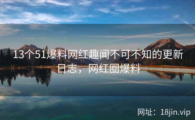 13个51爆料网红趣闻不可不知的更新日志，网红圈爆料