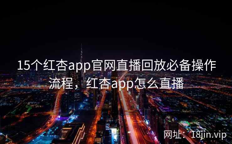 15个红杏app官网直播回放必备操作流程，红杏app怎么直播