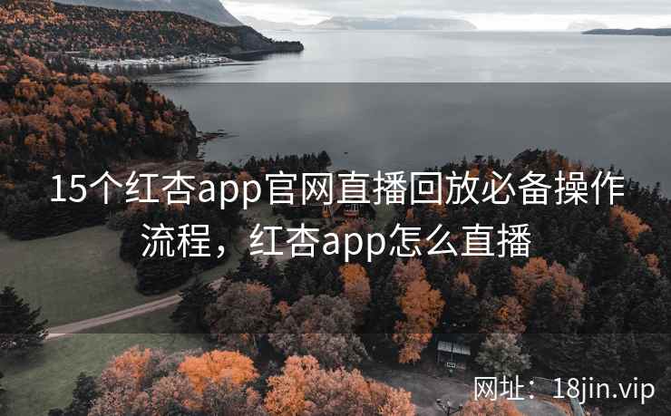 15个红杏app官网直播回放必备操作流程，红杏app怎么直播