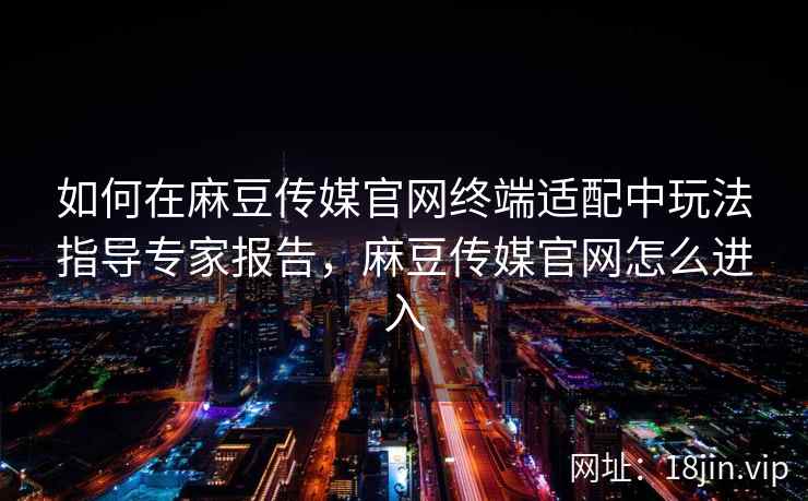 如何在麻豆传媒官网终端适配中玩法指导专家报告，麻豆传媒官网怎么进入