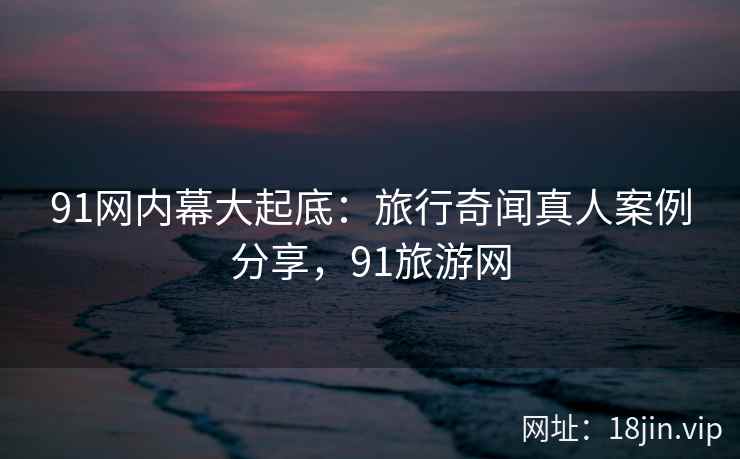 91网内幕大起底：旅行奇闻真人案例分享，91旅游网