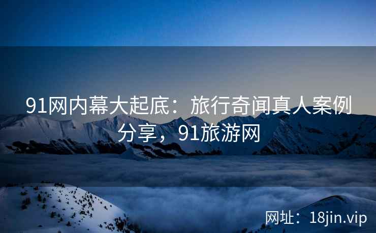 91网内幕大起底：旅行奇闻真人案例分享，91旅游网