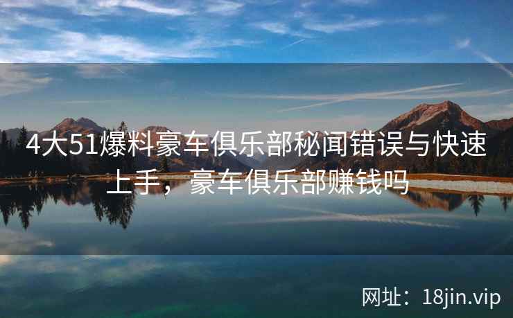4大51爆料豪车俱乐部秘闻错误与快速上手,豪车俱乐部赚钱吗