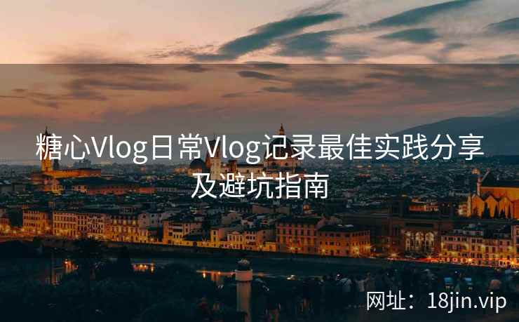 糖心Vlog日常Vlog记录最佳实践分享及避坑指南