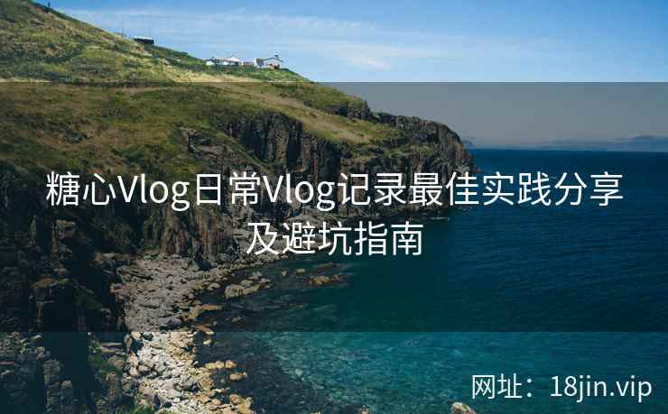 糖心Vlog日常Vlog记录最佳实践分享及避坑指南