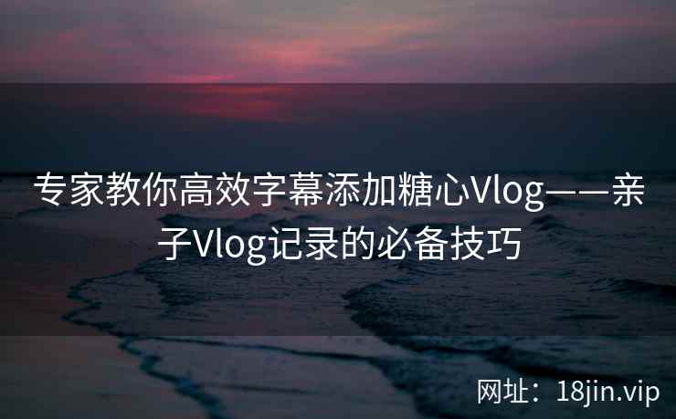 专家教你高效字幕添加糖心Vlog——亲子Vlog记录的必备技巧