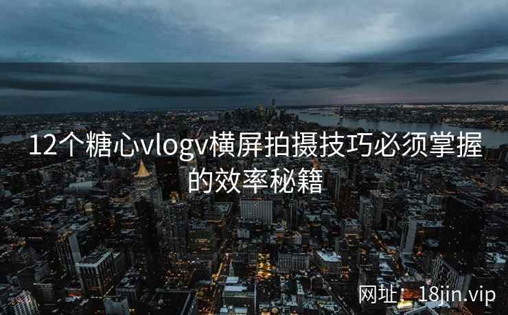 12个糖心vlogv横屏拍摄技巧必须掌握的效率秘籍
