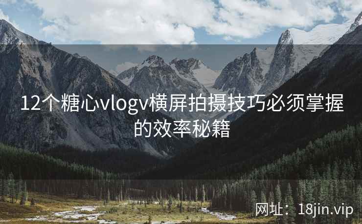 12个糖心vlogv横屏拍摄技巧必须掌握的效率秘籍