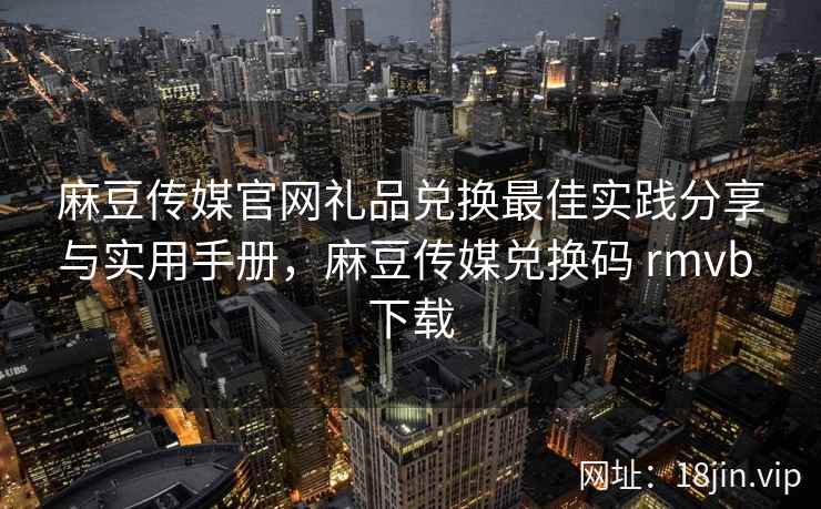 麻豆传媒官网礼品兑换最佳实践分享与实用手册，麻豆传媒兑换码 rmvb 下载