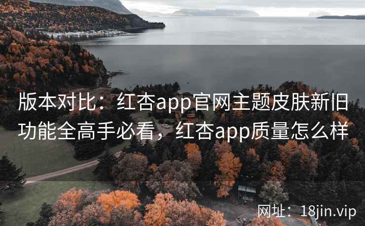 版本对比：红杏app官网主题皮肤新旧功能全高手必看，红杏app质量怎么样