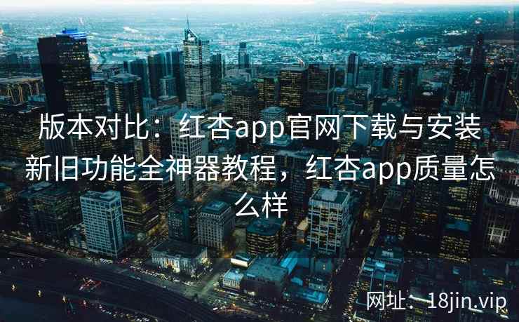 版本对比：红杏app官网下载与安装新旧功能全神器教程，红杏app质量怎么样  第2张