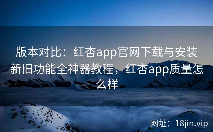 版本对比:红杏app官网下载与安装新旧功能全神器教程,红杏app质量怎么样