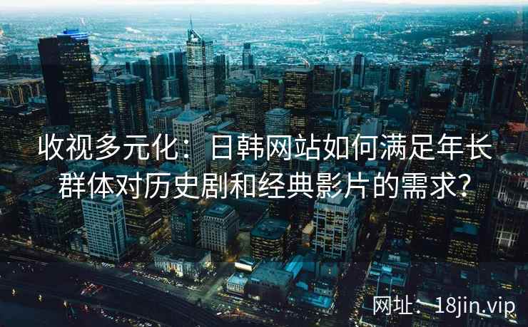 收视多元化：日韩网站如何满足年长群体对历史剧和经典影片的需求？