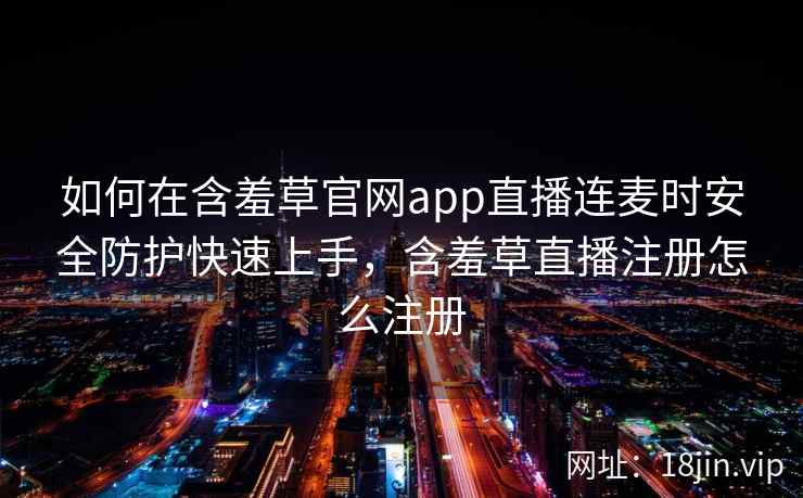 如何在含羞草官网app直播连麦时安全防护快速上手，含羞草直播注册怎么注册