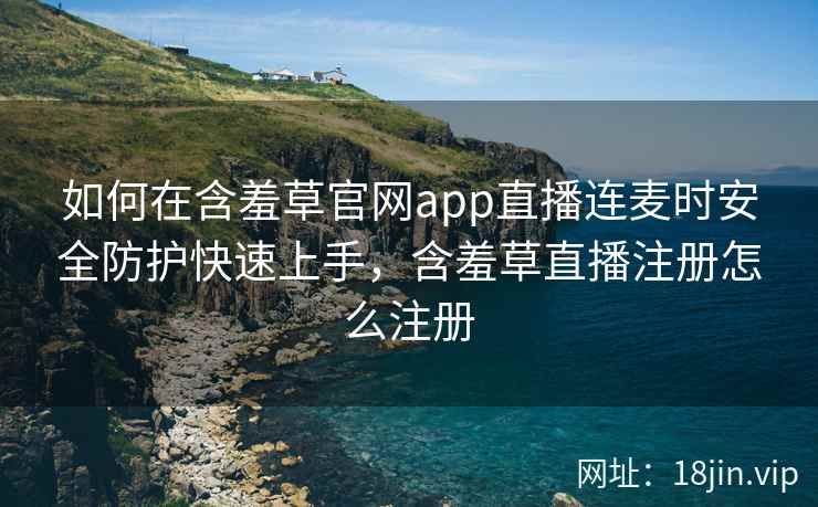 如何在含羞草官网app直播连麦时安全防护快速上手，含羞草直播注册怎么注册