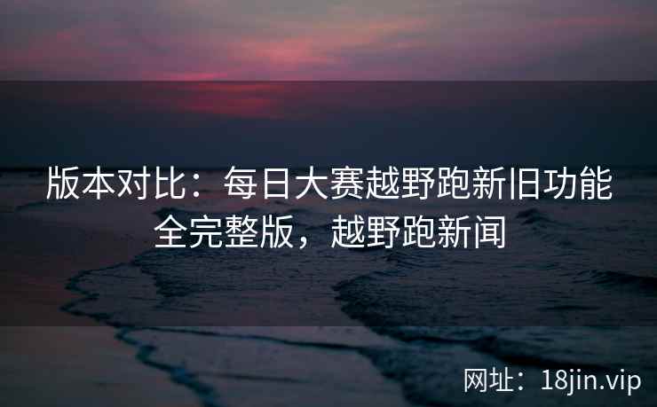 版本对比：每日大赛越野跑新旧功能全完整版，越野跑新闻