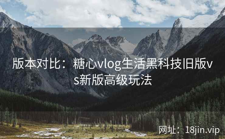 版本对比:糖心vlog生活黑科技旧版vs新版高级玩法