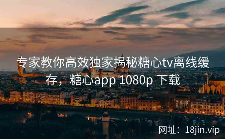 专家教你高效独家揭秘糖心tv离线缓存,糖心app 1080p 下载