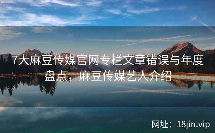 7大麻豆传媒官网专栏文章错误与年度盘点,麻豆传媒艺人介绍