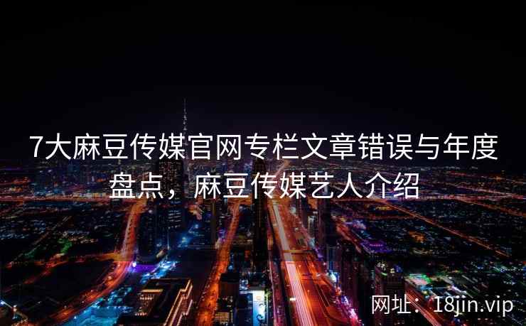 7大麻豆传媒官网专栏文章错误与年度盘点,麻豆传媒艺人介绍